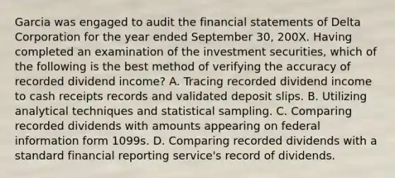 Garcia was engaged to audit the financial statements of Delta Corporation for the year ended September 30, 200X. Having completed an examination of the investment securities, which of the following is the best method of verifying the accuracy of recorded dividend income? A. Tracing recorded dividend income to cash receipts records and validated deposit slips. B. Utilizing analytical techniques and statistical sampling. C. Comparing recorded dividends with amounts appearing on federal information form 1099s. D. Comparing recorded dividends with a standard financial reporting service's record of dividends.