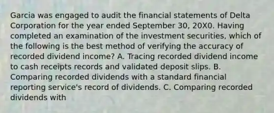 Garcia was engaged to audit the financial statements of Delta Corporation for the year ended September 30, 20X0. Having completed an examination of the investment securities, which of the following is the best method of verifying the accuracy of recorded dividend income? A. Tracing recorded dividend income to cash receipts records and validated deposit slips. B. Comparing recorded dividends with a standard financial reporting service's record of dividends. C. Comparing recorded dividends with