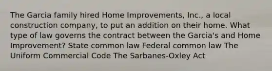 The Garcia family hired Home Improvements, Inc., a local construction company, to put an addition on their home. What type of law governs the contract between the Garcia's and Home Improvement? State common law Federal common law The Uniform Commercial Code The Sarbanes-Oxley Act