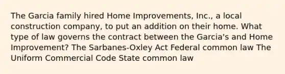 The Garcia family hired Home Improvements, Inc., a local construction company, to put an addition on their home. What type of law governs the contract between the Garcia's and Home Improvement? The Sarbanes-Oxley Act Federal common law The Uniform Commercial Code State common law