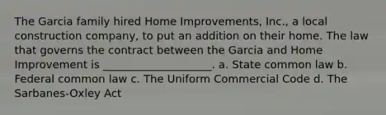 The Garcia family hired Home Improvements, Inc., a local construction company, to put an addition on their home. The law that governs the contract between the Garcia and Home Improvement is ____________________. a. State common law b. Federal common law c. The Uniform Commercial Code d. The Sarbanes-Oxley Act