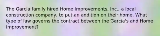 The Garcia family hired Home Improvements, Inc., a local construction company, to put an addition on their home. What type of law governs the contract between the Garcia's and Home Improvement?