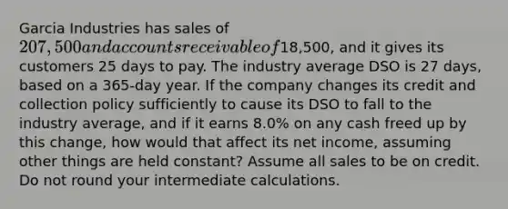 Garcia Industries has sales of 207,500 and accounts receivable of18,500, and it gives its customers 25 days to pay. The industry average DSO is 27 days, based on a 365-day year. If the company changes its credit and collection policy sufficiently to cause its DSO to fall to the industry average, and if it earns 8.0% on any cash freed up by this change, how would that affect its net income, assuming other things are held constant? Assume all sales to be on credit. Do not round your intermediate calculations.