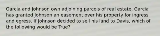 Garcia and Johnson own adjoining parcels of real estate. Garcia has granted Johnson an easement over his property for ingress and egress. If Johnson decided to sell his land to Davis, which of the following would be True?