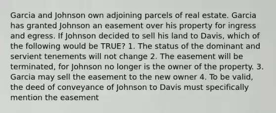 Garcia and Johnson own adjoining parcels of real estate. Garcia has granted Johnson an easement over his property for ingress and egress. If Johnson decided to sell his land to Davis, which of the following would be TRUE? 1. The status of the dominant and servient tenements will not change 2. The easement will be terminated, for Johnson no longer is the owner of the property. 3. Garcia may sell the easement to the new owner 4. To be valid, the deed of conveyance of Johnson to Davis must specifically mention the easement