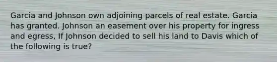 Garcia and Johnson own adjoining parcels of real estate. Garcia has granted. Johnson an easement over his property for ingress and egress, If Johnson decided to sell his land to Davis which of the following is true?