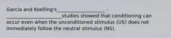 Garcia and Koelling's____________________ - _______________________studies showed that conditioning can occur even when the unconditioned stimulus (US) does not immediately follow the neutral stimulus (NS).