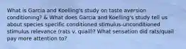 What is Garcia and Koelling's study on taste aversion conditioning? & What does Garcia and Koelling's study tell us about species specific conditioned stimulus-unconditioned stimulus relevance (rats v. quail)? What sensation did rats/quail pay more attention to?