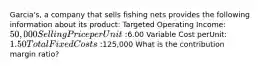 Garcia's, a company that sells fishing nets provides the following information about its product: Targeted Operating Income: 50,000 Selling Price per Unit:6.00 Variable Cost perUnit: 1.50 Total Fixed Costs:125,000 What is the contribution margin ratio?