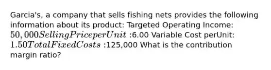 Garcia's, a company that sells fishing nets provides the following information about its product: Targeted Operating Income: 50,000 Selling Price per Unit:6.00 Variable Cost perUnit: 1.50 Total Fixed Costs:125,000 What is the contribution margin ratio?