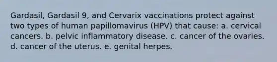 Gardasil, Gardasil 9, and Cervarix vaccinations protect against two types of human papillomavirus (HPV) that cause: a. cervical cancers. b. pelvic inflammatory disease. c. cancer of the ovaries. d. cancer of the uterus. e. genital herpes.