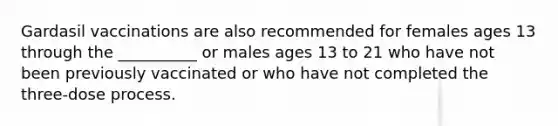 Gardasil vaccinations are also recommended for females ages 13 through the __________ or males ages 13 to 21 who have not been previously vaccinated or who have not completed the three-dose process.