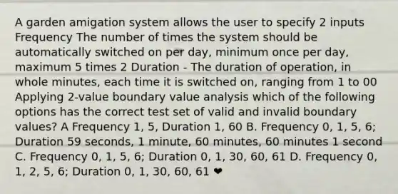 A garden amigation system allows the user to specify 2 inputs Frequency The number of times the system should be automatically switched on per day, minimum once per day, maximum 5 times 2 Duration - The duration of operation, in whole minutes, each time it is switched on, ranging from 1 to 00 Applying 2-value boundary value analysis which of the following options has the correct test set of valid and invalid boundary values? A Frequency 1, 5, Duration 1, 60 B. Frequency 0, 1, 5, 6; Duration 59 seconds, 1 minute, 60 minutes, 60 minutes 1 second C. Frequency 0, 1, 5, 6; Duration 0, 1, 30, 60, 61 D. Frequency 0, 1, 2, 5, 6; Duration 0, 1, 30, 60, 61 ❤️