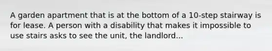 A garden apartment that is at the bottom of a 10-step stairway is for lease. A person with a disability that makes it impossible to use stairs asks to see the unit, the landlord...