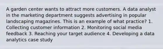 A garden center wants to attract more customers. A data analyst in the marketing department suggests advertising in popular landscaping magazines. This is an example of what practice? 1. Collecting customer information 2. Monitoring social media feedback 3. Reaching your target audience 4. Developing a data analytics case study