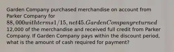 Garden Company purchased merchandise on account from Parker Company for 88,000 with terms 1/15, net 45. Garden Company returned12,000 of the merchandise and received full credit from Parker Company. If Garden Company pays within the discount period, what is the amount of cash required for payment?