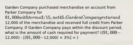 Garden Company purchased merchandise on account from Parker Company for 91,000 with terms 3/15, net 45. Garden Company returned12,000 of the merchandise and received full credit from Parker Company. If Garden Company pays within the discount period, what is the amount of cash required for payment? ((91,000 -12,000) - [(91,000 -12,000) × 3%] = )