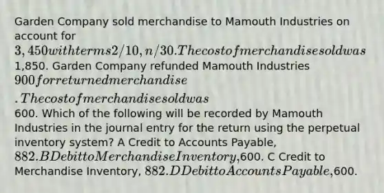 Garden Company sold merchandise to Mamouth Industries on account for 3,450 with terms 2/10, n/30. The cost of merchandise sold was1,850. Garden Company refunded Mamouth Industries 900 for returned merchandise. The cost of merchandise sold was600. Which of the following will be recorded by Mamouth Industries in the journal entry for the return using the perpetual inventory system? A Credit to Accounts Payable, 882. B Debit to Merchandise Inventory,600. C Credit to Merchandise Inventory, 882. D Debit to Accounts Payable,600.