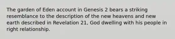 The garden of Eden account in Genesis 2 bears a striking resemblance to the description of the new heavens and new earth described in Revelation 21, God dwelling with his people in right relationship.