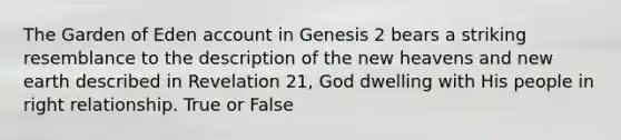 The Garden of Eden account in Genesis 2 bears a striking resemblance to the description of the new heavens and new earth described in Revelation 21, God dwelling with His people in right relationship. True or False