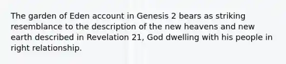 The garden of Eden account in Genesis 2 bears as striking resemblance to the description of the new heavens and new earth described in Revelation 21, God dwelling with his people in right relationship.