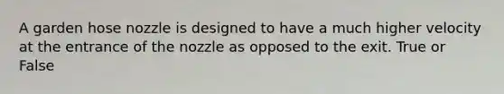A garden hose nozzle is designed to have a much higher velocity at the entrance of the nozzle as opposed to the exit. True or False