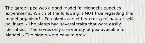 The garden pea was a good model for Mendel's genetics experiments. Which of the following is NOT true regarding this model organism? - Pea plants can either cross-pollinate or self-pollinate. - The plants had several traits that were easily identified. - There was only one variety of pea available to Mendel. - The plants were easy to grow.