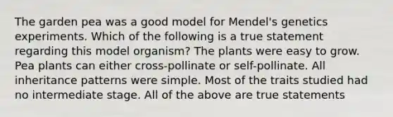 The garden pea was a good model for Mendel's genetics experiments. Which of the following is a true statement regarding this model organism? The plants were easy to grow. Pea plants can either cross-pollinate or self-pollinate. All inheritance patterns were simple. Most of the traits studied had no intermediate stage. All of the above are true statements