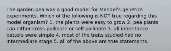 The garden pea was a good model for Mendel's genetics experiments. Which of the following is NOT true regarding this model organism? 1. the plants were easy to grow 2. pea plants can either cross-pollinate or self-pollinate 3. all inheritance patters were simple 4. most of the traits studied had no intermediate stage 5. all of the above are true statements.