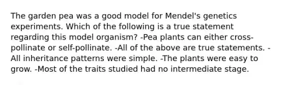 The garden pea was a good model for Mendel's genetics experiments. Which of the following is a true statement regarding this model organism? -Pea plants can either cross-pollinate or self-pollinate. -All of the above are true statements. -All inheritance patterns were simple. -The plants were easy to grow. -Most of the traits studied had no intermediate stage.