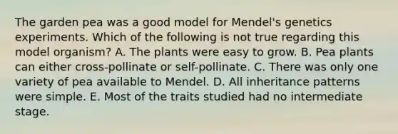 The garden pea was a good model for Mendel's genetics experiments. Which of the following is not true regarding this model organism? A. The plants were easy to grow. B. Pea plants can either cross-pollinate or self-pollinate. C. There was only one variety of pea available to Mendel. D. All inheritance patterns were simple. E. Most of the traits studied had no intermediate stage.