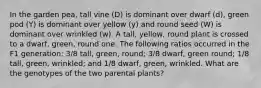 In the garden pea, tall vine (D) is dominant over dwarf (d), green pod (Y) is dominant over yellow (y) and round seed (W) is dominant over wrinkled (w). A tall, yellow, round plant is crossed to a dwarf, green, round one. The following ratios occurred in the F1 generation: 3/8 tall, green, round; 3/8 dwarf, green round; 1/8 tall, green, wrinkled; and 1/8 dwarf, green, wrinkled. What are the genotypes of the two parental plants?