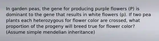 In garden peas, the gene for producing purple flowers (P) is dominant to the gene that results in white flowers (p). If two pea plants each heterozygous for flower color are crossed, what proportion of the progeny will breed true for flower color? (Assume simple mendelian inheritance)