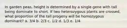 In garden peas, height is determined by a single gene with tall being dominate to short. If two heterozygous plants are crossed, what proportion of the tall progeny will be homozygous dominant? a. 3/4 b. 2/3 c. 1/2 d. 1/3 e. 1/4