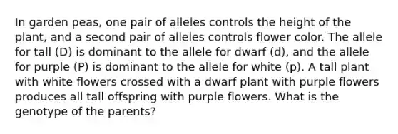 In garden peas, one pair of alleles controls the height of the plant, and a second pair of alleles controls flower color. The allele for tall (D) is dominant to the allele for dwarf (d), and the allele for purple (P) is dominant to the allele for white (p). A tall plant with white flowers crossed with a dwarf plant with purple flowers produces all tall offspring with purple flowers. What is the genotype of the parents?