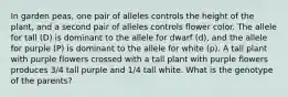 In garden peas, one pair of alleles controls the height of the plant, and a second pair of alleles controls flower color. The allele for tall (D) is dominant to the allele for dwarf (d), and the allele for purple (P) is dominant to the allele for white (p). A tall plant with purple flowers crossed with a tall plant with purple flowers produces 3/4 tall purple and 1/4 tall white. What is the genotype of the parents?