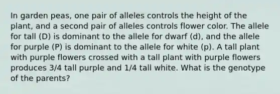 In garden peas, one pair of alleles controls the height of the plant, and a second pair of alleles controls flower color. The allele for tall (D) is dominant to the allele for dwarf (d), and the allele for purple (P) is dominant to the allele for white (p). A tall plant with purple flowers crossed with a tall plant with purple flowers produces 3/4 tall purple and 1/4 tall white. What is the genotype of the parents?