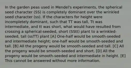 In the garden peas used in Mendel's experiments, the spherical seed character (SS) is completely dominant over the wrinkled seed character (ss). If the characters for height were incompletely dominant, such that TT was tall, Tt was intermediate, and tt was short, what would have resulted from crossing a spherical-seeded, short (SStt) plant to a wrinkled-seeded, tall (ssTT) plant [A] One-half would be smooth-seeded and intermediate height; one-half would be smooth-seeded and tall. [B] All the progeny would be smooth-seeded and tall. [C] All the progeny would be smooth-seeded and short. [D] All the progeny would be smooth-seeded and intermediate in height. [E] This cannot be answered without more information.