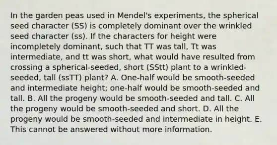 In the garden peas used in Mendel's experiments, the spherical seed character (SS) is completely dominant over the wrinkled seed character (ss). If the characters for height were incompletely dominant, such that TT was tall, Tt was intermediate, and tt was short, what would have resulted from crossing a spherical-seeded, short (SStt) plant to a wrinkled-seeded, tall (ssTT) plant? A. One-half would be smooth-seeded and intermediate height; one-half would be smooth-seeded and tall. B. All the progeny would be smooth-seeded and tall. C. All the progeny would be smooth-seeded and short. D. All the progeny would be smooth-seeded and intermediate in height. E. This cannot be answered without more information.