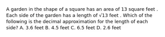 A garden in the shape of a square has an area of 13 square feet . Each side of the garden has a length of √13 feet . Which of the following is the decimal approximation for the length of each side? A. 3.6 feet B. 4.5 feet C. 6.5 feet D. 2.6 feet