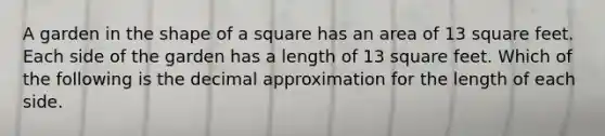 A garden in the shape of a square has an area of 13 square feet. Each side of the garden has a length of 13 square feet. Which of the following is the decimal approximation for the length of each side.