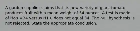 A garden supplier claims that its new variety of giant tomato produces fruit with a mean weight of 34 ounces. A test is made of Ho:u=34 versus H1 u does not equal 34. The null hypothesis is not rejected. State the appropriate conclusion.