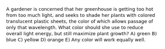 A gardener is concerned that her greenhouse is getting too hot from too much light, and seeks to shade her plants with colored translucent plastic sheets, the color of which allows passage of only that wavelength. What color should she use to reduce overall light energy, but still maximize plant growth? A) green B) blue C) yellow D) orange E) Any color will work equally well.