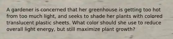 A gardener is concerned that her greenhouse is getting too hot from too much light, and seeks to shade her plants with colored translucent plastic sheets. What color should she use to reduce overall light energy, but still maximize plant growth?