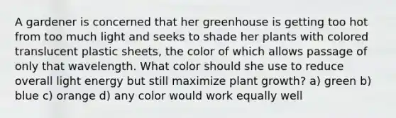 A gardener is concerned that her greenhouse is getting too hot from too much light and seeks to shade her plants with colored translucent plastic sheets, the color of which allows passage of only that wavelength. What color should she use to reduce overall light energy but still maximize plant growth? a) green b) blue c) orange d) any color would work equally well