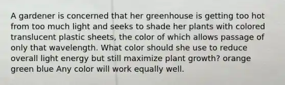 A gardener is concerned that her greenhouse is getting too hot from too much light and seeks to shade her plants with colored translucent plastic sheets, the color of which allows passage of only that wavelength. What color should she use to reduce overall light energy but still maximize plant growth? orange green blue Any color will work equally well.