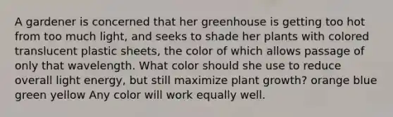 A gardener is concerned that her greenhouse is getting too hot from too much light, and seeks to shade her plants with colored translucent plastic sheets, the color of which allows passage of only that wavelength. What color should she use to reduce overall light energy, but still maximize plant growth? orange blue green yellow Any color will work equally well.