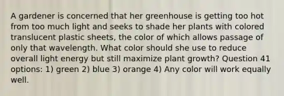 A gardener is concerned that her greenhouse is getting too hot from too much light and seeks to shade her plants with colored translucent plastic sheets, the color of which allows passage of only that wavelength. What color should she use to reduce overall light energy but still maximize plant growth? Question 41 options: 1) green 2) blue 3) orange 4) Any color will work equally well.