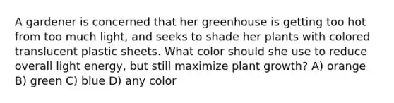 A gardener is concerned that her greenhouse is getting too hot from too much light, and seeks to shade her plants with colored translucent plastic sheets. What color should she use to reduce overall light energy, but still maximize plant growth? A) orange B) green C) blue D) any color