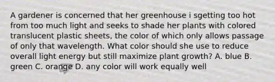 A gardener is concerned that her greenhouse i sgetting too hot from too much light and seeks to shade her plants with colored translucent plastic sheets, the color of which only allows passage of only that wavelength. What color should she use to reduce overall light energy but still maximize plant growth? A. blue B. green C. orange D. any color will work equally well